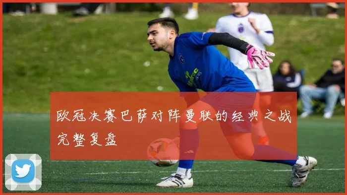 欧冠决赛巴萨对阵曼联的经典之战完整复盘