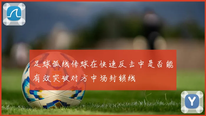 足球弧线传球在快速反击中是否能有效突破对方中场封锁线