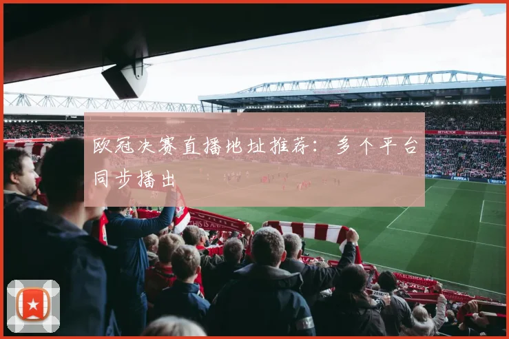 欧冠决赛直播地址推荐：多个平台同步播出