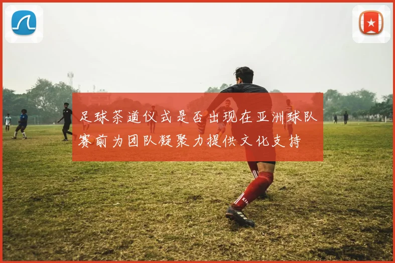 足球茶道仪式是否出现在亚洲球队赛前为团队凝聚力提供文化支持