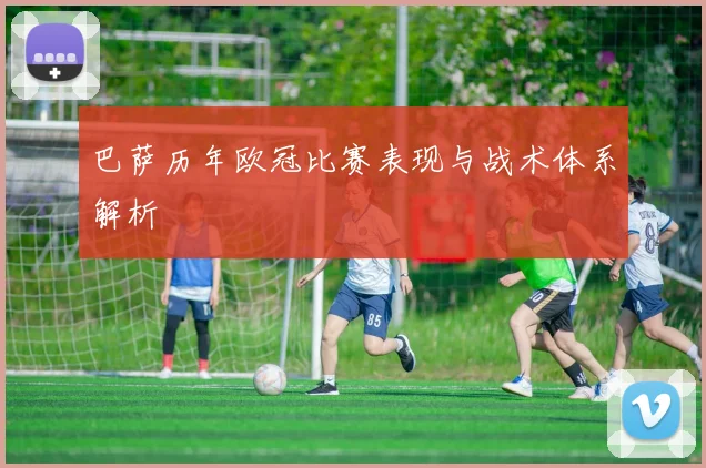 巴萨历年欧冠比赛表现与战术体系解析