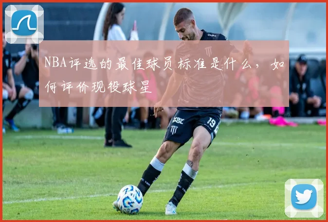 NBA评选的最佳球员标准是什么，如何评价现役球星